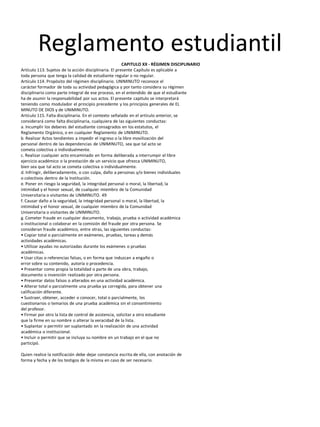 Reglamento estudiantil
CAPITULO XX - RÉGIMEN DISCIPLINARIO
Artículo 113. Sujetos de la acción disciplinaria. El presente Capítulo es aplicable a
toda persona que tenga la calidad de estudiante regular o no regular.
Artículo 114. Propósito del régimen disciplinario. UNIMINUTO reconoce el
carácter formador de toda su actividad pedagógica y por tanto considera su régimen
disciplinario como parte integral de ese proceso, en el entendido de que el estudiante
ha de asumir la responsabilidad por sus actos. El presente capitulo se interpretará
teniendo como modulador el principio precedente y los principios generales de EL
MINUTO DE DIOS y de UNIMINUTO.
Artículo 115. Falta disciplinaria. En el contexto señalado en el artículo anterior, se
considerará como falta disciplinaria, cualquiera de las siguientes conductas:
a. Incumplir los deberes del estudiante consagrados en los estatutos, el
Reglamento Orgánico, o en cualquier Reglamento de UNIMINUTO.
b. Realizar Actos tendientes a impedir el ingreso o la libre movilización del
personal dentro de las dependencias de UNIMINUTO, sea que tal acto se
cometa colectiva o individualmente.
c. Realizar cualquier acto encaminado en forma deliberada a interrumpir el libre
ejercicio académico o la prestación de un servicio que ofrezca UNIMINUTO,
bien sea que tal acto se cometa colectiva o individualmente.
d. Infringir, deliberadamente, o con culpa, daño a personas y/o bienes individuales
o colectivos dentro de la Institución.
e. Poner en riesgo la seguridad, la integridad personal o moral, la libertad, la
intimidad y el honor sexual, de cualquier miembro de la Comunidad
Universitaria o visitantes de UNIMINUTO. 49
f. Causar daño a la seguridad, la integridad personal o moral, la libertad, la
intimidad y el honor sexual, de cualquier miembro de la Comunidad
Universitaria o visitantes de UNIMINUTO.
g. Cometer fraude en cualquier documento, trabajo, prueba o actividad académica
o institucional o colaborar en la comisión del fraude por otra persona. Se
consideran fraude académico, entre otras, las siguientes conductas:
• Copiar total o parcialmente en exámenes, pruebas, tareas y demás
actividades académicas.
• Utilizar ayudas no autorizadas durante los exámenes o pruebas
académicas.
• Usar citas o referencias falsas, o en forma que induzcan a engaño o
error sobre su contenido, autoría o procedencia.
• Presentar como propia la totalidad o parte de una obra, trabajo,
documento o invención realizado por otra persona.
• Presentar datos falsos o alterados en una actividad académica.
• Alterar total o parcialmente una prueba ya corregida, para obtener una
calificación diferente.
• Sustraer, obtener, acceder o conocer, total o parcialmente, los
cuestionarios o temarios de una prueba académica sin el consentimiento
del profesor.
• Firmar por otro la lista de control de asistencia, solicitar a otro estudiante
que la firme en su nombre o alterar la veracidad de la lista.
• Suplantar o permitir ser suplantado en la realización de una actividad
académica o institucional.
• Incluir o permitir que se incluya su nombre en un trabajo en el que no
participó.
Quien realice la notificación debe dejar constancia escrita de ella, con anotación de
forma y fecha y de los testigos de la misma en caso de ser necesario.
 