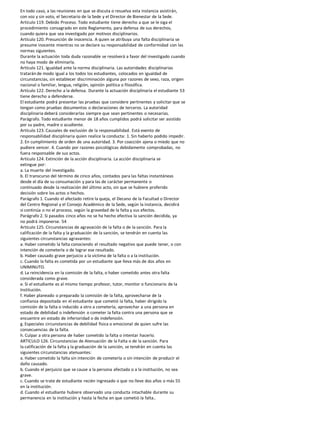 En todo caso, a las reuniones en que se discuta o resuelva esta instancia asistirán,
con voz y sin voto, el Secretario de la Sede y el Director de Bienestar de la Sede.
Artículo 119. Debido Proceso. Todo estudiante tiene derecho a que se le siga el
procedimiento consagrado en este Reglamento, para defensa de sus derechos,
cuando quiera que sea investigado por motivos disciplinarios.
Artículo 120. Presunción de inocencia. A quien se atribuya una falta disciplinaria se
presume inocente mientras no se declare su responsabilidad de conformidad con las
normas siguientes.
Durante la actuación toda duda razonable se resolverá a favor del investigado cuando
no haya modo de eliminarla.
Artículo 121. Igualdad ante la norma disciplinaria. Las autoridades disciplinarias
tratarán de modo igual a los todos los estudiantes, colocados en igualdad de
circunstancias, sin establecer discriminación alguna por razones de sexo, raza, origen
nacional o familiar, lengua, religión, opinión política o filosófica.
Artículo 122. Derecho a la defensa. Durante la actuación disciplinaria el estudiante 53
tiene derecho a defenderse.
El estudiante podrá presentar las pruebas que considere pertinentes y solicitar que se
tengan como pruebas documentos o declaraciones de terceros. La autoridad
disciplinaria deberá considerarlas siempre que sean pertinentes o necesarias.
Parágrafo. Todo estudiante menor de 18 años cumplidos podrá solicitar ser asistido
por su padre, madre o acudiente.
Artículo 123. Causales de exclusión de la responsabilidad. Está exento de
responsabilidad disciplinaria quien realice la conducta: 1. Sin haberlo podido impedir.
2. En cumplimiento de orden de una autoridad. 3. Por coacción ajena o miedo que no
pudiere vencer. 4. Cuando por razones psicológicas debidamente comprobadas, no
fuera responsable de sus actos.
Artículo 124. Extinción de la acción disciplinaria. La acción disciplinaria se
extingue por:
a. La muerte del investigado.
b. El transcurso del término de cinco años, contados para las faltas instantáneas
desde el día de su consumación y para las de carácter permanente o
continuado desde la realización del último acto, sin que se hubiere proferido
decisión sobre los actos o hechos.
Parágrafo 1. Cuando el afectado retire la queja, el Decano de la Facultad o Director
del Centro Regional y el Consejo Académico de la Sede, según la instancia, decidirá
si continúa o no el proceso, según la gravedad de la falta y sus efectos.
Parágrafo 2. Si pasados cinco años no se ha hecho efectiva la sanción decidida, ya
no podrá imponerse. 54
Artículo 125. Circunstancias de agravación de la falta o de la sanción. Para la
calificación de la falta y la graduación de la sanción, se tendrán en cuenta las
siguientes circunstancias agravantes:
a. Haber cometido la falta conociendo el resultado negativo que puede tener, o con
intención de cometerla o de lograr ese resultado.
b. Haber causado grave perjuicio a la víctima de la falta o a la institución.
c. Cuando la falta es cometida por un estudiante que lleva más de dos años en
UNIMINUTO.
d. La reincidencia en la comisión de la falta, o haber cometido antes otra falta
considerada como grave.
e. Si el estudiante es al mismo tiempo profesor, tutor, monitor o funcionario de la
Institución.
f. Haber planeado o preparado la comisión de la falta, aprovecharse de la
confianza depositada en el estudiante que cometió la falta, haber dirigido la
comisión de la falta o inducido a otro a cometerla; aprovechar a una persona en
estado de debilidad o indefensión o cometer la falta contra una persona que se
encuentre en estado de inferioridad o de indefensión.
g. Especiales circunstancias de debilidad física o emocional de quien sufre las
consecuencias de la falta.
h. Culpar a otra persona de haber cometido la falta o intentar hacerlo.
ARTICULO 126. Circunstancias de Atenuación de la Falta o de la sanción. Para
la calificación de la falta y la graduación de la sanción, se tendrán en cuenta las
siguientes circunstancias atenuantes:
a. Haber cometido la falta sin intención de cometerla o sin intención de producir el
daño causado.
b. Cuando el perjuicio que se cause a la persona afectada o a la institución, no sea
grave.
c. Cuando se trate de estudiante recién ingresado o que no lleve dos años o más 55
en la institución.
d. Cuando el estudiante hubiere observado una conducta intachable durante su
permanencia en la institución y hasta la fecha en que cometió la falta..
 