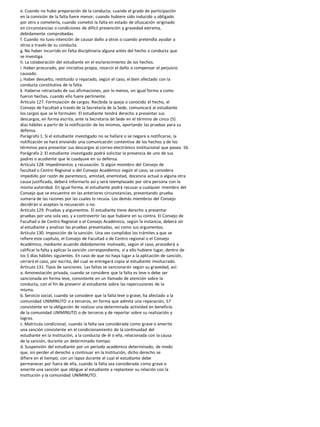 e. Cuando no hubo preparación de la conducta; cuando el grado de participación
en la comisión de la falta fuere menor; cuando hubiere sido inducido u obligado
por otro a cometerla, cuando cometió la falta en estado de ofuscación originado
en circunstancias o condiciones de difícil prevención y gravedad extrema,
debidamente comprobadas.
f. Cuando no tuvo intención de causar daño a otros o cuando pretendía ayudar a
otros a través de su conducta.
g. No haber incurrido en falta disciplinaria alguna antes del hecho o conducta que
se investiga.
h. La colaboración del estudiante en el esclarecimiento de los hechos.
i. Haber procurado, por iniciativa propia, resarcir el daño o compensar el perjuicio
causado.
j. Haber devuelto, restituido o reparado, según el caso, el bien afectado con la
conducta constitutiva de la falta.
k. Haberse retractado de sus afirmaciones, por lo menos, en igual forma a como
fueron hechas, cuando ello fuere pertinente.
Artículo 127. Formulación de cargos. Recibida la queja o conocido el hecho, el
Consejo de Facultad a través de la Secretaría de la Sede, comunicará al estudiante
los cargos que se le formulen. El estudiante tendrá derecho a presentar sus
descargos, en forma escrita, ante la Secretaría de Sede en el término de cinco (5)
días hábiles a partir de la notificación de los mismos, aportando las pruebas para su
defensa.
Parágrafo 1. Si el estudiante investigado no se hallare o se negare a notificarse, la
notificación se hará enviando una comunicación contentiva de los hechos y de los
términos para presentar sus descargos al correo electrónico institucional que posea. 56
Parágrafo 2. El estudiante investigado podrá solicitar la presencia de uno de sus
padres o acudiente que le coadyuve en su defensa.
Artículo 128. Impedimentos y recusación. Si algún miembro del Consejo de
facultad o Centro Regional o del Consejo Académico según el caso, se considera
impedido por razón de parentesco, amistad, enemistad, docencia actual o alguna otra
causa justificada, deberá informarlo así y será reemplazado por otra persona con la
misma autoridad. En igual forma, el estudiante podrá recusar a cualquier miembro del
Consejo que se encuentre en las anteriores circunstancias, presentando prueba
sumaria de las razones por las cuales lo recusa. Los demás miembros del Consejo
decidirán si aceptan la recusación o no.
Artículo 129. Pruebas y argumentos. El estudiante tiene derecho a presentar
pruebas por una sola vez, y a controvertir las que hubiere en su contra. El Consejo de
Facultad o de Centro Regional o el Consejo Académico, según la instancia, deberá oír
al estudiante y analizar las pruebas presentadas, así como sus argumentos.
Artículo 130. Imposición de la sanción. Una vez cumplidos los trámites a que se
refiere este capítulo, el Consejo de Facultad o de Centro regional o el Consejo
Académico, mediante acuerdo debidamente motivado, según el caso, procederá a
calificar la falta y aplicar la sanción correspondiente, si a ello hubiere lugar, dentro de
los 5 días hábiles siguientes. En caso de que no haya lugar a la aplicación de sanción,
cerrará el caso, por escrito, del cual se entregará copia al estudiante involucrado.
Artículo 131. Tipos de sanciones. Las faltas se sancionarán según su gravedad, así:
a. Amonestación privada, cuando se considere que la falta es leve o debe ser
sancionada en forma leve, consistente en un llamado de atención sobre la
conducta, con el fin de prevenir al estudiante sobre las repercusiones de la
misma.
b. Servicio social, cuando se considere que la falta leve o grave, ha afectado a la
comunidad UNIMINUTO o a terceros, en forma que admita una reparación, 57
consistente en la obligación de realizar una determinada actividad en beneficio
de la comunidad UNIMINUTO o de terceros y de reportar sobre su realización y
logros.
c. Matrícula condicional, cuando la falta sea considerada como grave o amerite
una sanción consistente en el condicionamiento de la continuidad del
estudiante en la Institución, a la conducta de él o ella, relacionada con la causa
de la sanción, durante un determinado tiempo.
d. Suspensión del estudiante por un período académico determinado, de modo
que, sin perder el derecho a continuar en la Institución, dicho derecho se
difiere en el tiempo, con un lapso durante el cual el estudiante debe
permanecer por fuera de ella, cuando la falta sea considerada como grave o
amerite una sanción que obligue al estudiante a replantear su relación con la
Institución y la comunidad UNIMINUTO.
 