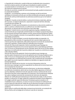 e. Expulsión de la Institución, cuando la falta sea considerada como muy grave o
ameritela máxima sanción, de modo que el estudiante no podrá continuar
cursando estudios en la Institución, ni cursar otros en ningún programa, a partir
de la fecha de imposiciónde la sanción.
De todas las sanciones, excepto de la amonestación privada, quedará constancia en
la carpeta del estudiante.
Parágrafo1. Los estudiantes a quienes se les imponga una de las sanciones
señaladas en el presente artículo, por una falta considerada como grave, perderán el
derecho de continuar disfrutando de los estímulos económicos que se les hubieren
otorgado.
Parágrafo2. Cuando se trate de daños o sustracción de bienes materiales, además
de la sanción, se exigirá la devolución, reparacióno reposición del bien afectado,
cuando ello fuere posible. 58
Parágrafo3. En todo caso de falsedad en el contenido de un documento académico o
sobre su autoría, se declararánulo y se calificarácon cero (0) el respectivo
documento, sin perjuicio de otras sanciones a que haya lugar.
Parágrafo4. Si dentro de los cinco (5) años siguientes al grado, UNIMINUTOtiene
conocimientode que el egresado cometió fraude en el trabajo o proyecto de grado o
en documentos necesarios para obtener el título, previo proceso disciplinario,podrá
anular el título otorgado y cancelar el correspondiente registro e informarde ello a las
autoridadescompetentes.
Artículo132. Proporcionalidad. La sanción disciplinariadebe corresponder a la
gravedad de la falta cometida. En la graduación de la sanción deben aplicarse los
criteriosque fija este reglamento. Sólo podrá imponerse la sanción de cancelaciónde
matrículao expulsión, cuando la falta sea calificadacomo muy grave.
Artículo133. Recurso de reposición. Contra la providenciaque imponga una
sanción podrá interponerse el recurso de reposición ante la autoridad que profirióel
acto. El recurso se interpondrá por escrito motivado, dentro de los tres (3) días hábiles
siguientes a la notificaciónde la sanción y deberá ser resuelto en un término no mayor
a diez (10) días hábiles.
Artículo134. Recurso de apelación. Contra la providenciaque imponga una
sanción, podrá interponerse el recurso de apelaciónante el Consejo Académico de la
Sede. El recurso se interpondrá por escrito motivado, dentro de los diez (10) días
hábiles siguientes a la notificaciónde la sanción o de la notificaciónde la providencia
que negó el recurso de reposición y deberá ser decidido en la siguiente sesión del
Consejo Académico.
Artículo135. Efectos de los recursos. Los recursos interpuestos contra las
decisionesque impongan sanciones suspenderán los efectos de la misma hasta tanto
no se resuelvan los recursos. 59
Artículo136. Medios de Notificaciónde las Decisiones. Las decisiones adoptadas
se notificarán al estudiante, dentro de los cinco días hábiles siguientes a la fecha en
que fue adoptada, mediante el envío de copia de la misma a la dirección de correo
electrónicoque éste tuviere registrada en la Institución. Pero las decisiones mediante
las cuales se apliquen sanciones de cancelación de matrículao de expulsión,
deberán ser notificadas personalmentepor el Secretario de la Sede. Si ello no fuere
posible, se colocará en un lugar visible de la respectiva Facultad o Centro Regional, o
en la página web del espacio de Bienestar Virtual para quienes estudien en la
modalidadvirtual o a distancia, un aviso en el que se le cite para la notificacióny se
enviarácopia de la decisión por medio de correo electrónicoenviado a la dirección
institucional del estudiante o por correo certificadoenviado a la dirección de su
residencia.
Quien realice la notificacióndebe dejar constancia escrita de ella, con anotación de
formay fecha y de los testigos de la misma en caso de ser necesario.
 