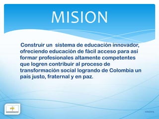 MISION
Construir un sistema de educación innovador,
ofreciendo educación de fácil acceso para así
formar profesionales altamente competentes
que logren contribuir al proceso de
transformación social logrando de Colombia un
país justo, fraternal y en paz.




                                                21/02/2013
 