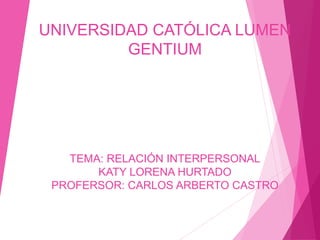 UNIVERSIDAD CATÓLICA LUMEN
GENTIUM
TEMA: RELACIÓN INTERPERSONAL
KATY LORENA HURTADO
PROFERSOR: CARLOS ARBERTO CASTRO
 