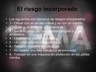 El riesgo incorporado   Los siguientes son ejemplos de riesgos incorporados: 1.- Clavar con un alicate o llave y no con un martillo. 2..- Subir a un andamio sin amarrarse 3.- Sacar la protección a un esmeril angular o amoladora. 4.- Levantar sin doblar las rodillas. 5.- Levantar o transportar sobrepeso 6.- Transitar a exceso de velocidad 7.- No reparar una falla mecánica de inmediato 8.- Trabajar en una máquina sin protección en las partes móviles 