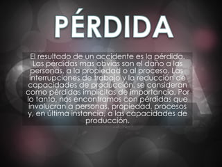 El resultado de un accidente es la pérdida. Las pérdidas mas obvias son el daño a las personas, a la propiedad o al proceso. Las  interrupciones de trabajo y la reducción de capacidades de producción, se consideran como pérdidas implícitas de importancia. Por lo tanto, nos encontramos con pérdidas que involucran a personas, propiedad, procesos y, en última instancia, a las capacidades de producción. 