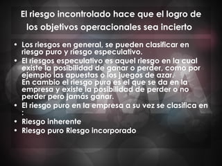 El riesgo incontrolado hace que el logro de los objetivos operacionales sea incierto   Los riesgos en general, se pueden clasificar en riesgo puro y riesgo especulativo. El riesgos especulativo es aquel riesgo en la cual existe la posibilidad de ganar o perder, como por ejemplo las apuestas o los juegos de azar. En cambio el riesgo puro es el que se da en la empresa y existe la posibilidad de perder o no perder pero jamás ganar. El riesgo puro en la empresa a su vez se clasifica en : Riesgo inherente Riesgo puro Riesgo incorporado 