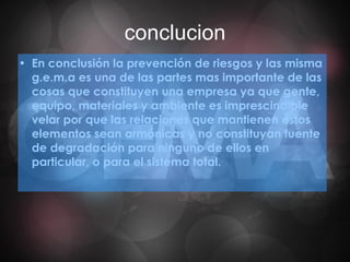 conclucion En conclusión la prevención de riesgos y las misma g.e.m.a es una de las partes mas importante de las cosas que constituyen una empresa ya que gente, equipo, materiales y ambiente es imprescindible velar por que las relaciones que mantienen estos elementos sean armónicas y no constituyan fuente de degradación para ninguno de ellos en particular, o para el sistema total. 