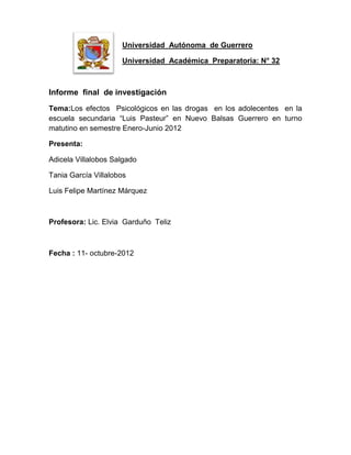 Universidad Autónoma de Guerrero

                     Universidad Académica Preparatoria: N° 32



Informe final de investigación
Tema:Los efectos Psicológicos en las drogas en los adolecentes en la
escuela secundaria “Luis Pasteur” en Nuevo Balsas Guerrero en turno
matutino en semestre Enero-Junio 2012

Presenta:

Adicela Villalobos Salgado

Tania García Villalobos

Luis Felipe Martínez Márquez



Profesora: Lic. Elvia Garduño Teliz



Fecha : 11- octubre-2012
 