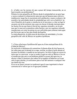 6.- ¿Cuáles son las razones de que a pesar del tiempo transcurrido, no se
haya resuelto esa problemática?
Primero la zona geográfica de México desde la antigüedad era un gran lago
y nunca se planeo la urbanización antes por que de bastaron para cultivar y
establecerse, luego fue el crecimiento de la población y nunca se planeo y de
acuerdo a las autoridades desde la antigüedad que solo ven su benefició no
ven el beneficio de la gente si estorba un rio lo movemos y si hay un lago lo
secamos con tal de construir mas casas sin checar el drenaje necesario para
las fuertes lluvias que hasta el día de hoy seguimos teniendo y un rio por
mas que lo muevan la naturaleza cobra factura y por eso seguimos teniendo
inundaciones así como las presas no son suficientes para contener tanta agua
por lluvia por que no hay para donde desfogarlas.
La mala planeación, la mala toma de decisiones de autoridades y la zona
geográfica del valle de México no ayudan al problema



7. ¿Cómo solucionar el problema del agua en el área metropolitana de la
Ciudad de México?
Se resolvería si dejáramos de contaminar el planeta dejar de tirar basura en
las calles para que el drenaje no se tape, reciclar, no dejar el grifo abierto al
lavarnos los dientes o cuando no sea necesario y no tirar el agua en exceso lo
único que va a provocar es que se acabe el agua no solo en México si no en
el mundo por que este es un problema global la escasez del agua nos va
afectar a todos si ponemos una cubeta en la regadera al bañarnos en lo que
sale el agua caliente y la utilizamos para el uso del sanitario o cualquier otro
uso dentro de casa
Si no en un futuro cercano no tendremos agua lo mas importante es hacer
consienta de lo valiosa que es el agua para cuidarla.
 