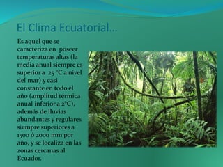 El Clima Ecuatorial…
Es aquel que se
caracteriza en poseer
temperaturas altas (la
media anual siempre es
superior a 25 °C a nivel
del mar) y casi
constante en todo el
año (amplitud térmica
anual inferior a 2°C),
además de lluvias
abundantes y regulares
siempre superiores a
1500 ó 2000 mm por
año, y se localiza en las
zonas cercanas al
Ecuador.