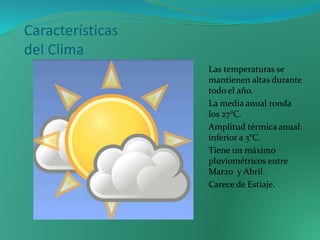 Características
del Clima
Las temperaturas se
mantienen altas durante
todo el año.
La media anual ronda
los 27°C.
Amplitud térmica anual:
inferior a 3°C.
Tiene un máximo
pluviométricos entre
Marzo y Abril.
Carece de Estiaje.