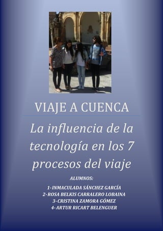 VIAJE A CUENCA
La influencia de la
tecnología en los 7
procesos del viaje
ALUMNOS:
1-INMACULADA SÁNCHEZ GARCÍA
2-ROSA BELKIS CARRALERO LOBAINA
3-CRISTINA ZAMORA GÓMEZ
4-ARTUR RICART BELENGUER
 