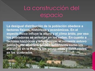 La desigual distribución de la población obedece a
factores físicos, históricos y económicos. En el
aspecto físico influye la altura y el clima árido, por eso
los pobladores se asientan en los valles. En cuanto a
factores históricos y económicos, el noroeste estuvo
poblado por diversos grupos autóctonos como los
atacamas en la Puna, y los omaguacas y calchaquies
en las quebradas.

 