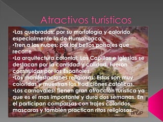 •Las quebradas: por su morfología y colorido,
especialmente la de Humahuaca.
•Tren a las nubes: por los bellos paisajes que
recorre
•La arquitectura colonial: Las Capillas e iglesias se
destacan por la cantidad y calidad. Fueron
construidas por los Españoles.
•Las manifestaciones religiosas: Estas son muy
coloridas y muestran las tradiciones católicas.
•Los carnavales: Tienen gran atracción turística ya
que es el mas importante y dura dos semanas. En
el participan comparsas con trajes coloridos,
mascaras y también practican ritos religiosos.

 