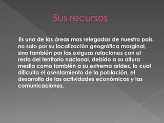 Es una de las áreas mas relegadas de nuestro país,
no solo por su localización geográfica marginal,
sino también por las exiguas relaciones con el
resto del territorio nacional, debido a su altura
media como también a su extrema aridez, lo cual
dificulta el asentamiento de la población, el
desarrollo de las actividades económicas y las
comunicaciones.

 