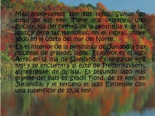 • Más importantes son sus lagos. Suman un
  total de 435 km². Tiene dos orígenes, uno
  glaciar, los del centro de la península y de las
  islas, y otro las marismas, en el litoral, sobre
  todo en la costa del mar del Norte.
• En el interior de la península de Jutlandia hay
  docenas de grandes lagos. El mayor es el lago
  Arre, en la isla de Sjaelland. Es largo de 40,6
  km² y se encuentra al este de Frederiksvaerk,
  al nordeste de la isla. El segundo lago más
  grande del país es Stadil Fjord, de 19 km², en
  Jutlandia; y el tercero el lago Esromsee con
  una superficie de 17,36 km².
 