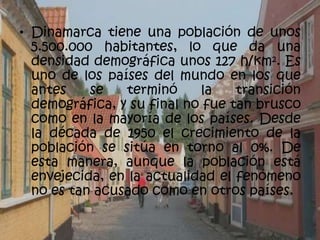 • Dinamarca tiene una población de unos
  5.500.000 habitantes, lo que da una
  densidad demográfica unos 127 h/km². Es
  uno de los países del mundo en los que
  antes    se   terminó     la    transición
  demográfica, y su final no fue tan brusco
  como en la mayoría de los países. Desde
  la década de 1950 el crecimiento de la
  población se sitúa en torno al 0%. De
  esta manera, aunque la población está
  envejecida, en la actualidad el fenómeno
  no es tan acusado como en otros países.
 