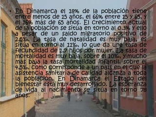 • En Dinamarca el 18% de la población tiene
  entre menos de 15 años, el 66% entre 15 y 65, y
  el 16% más de 65 años. El crecimiento actual
  de la población se sitúa en torno al 0,3% y ello
  a pesar de un saldo migratorio positivo de
  2,5‰. La tasa de natalidad es muy baja, es
  sitúa en torno al 11‰, lo que da una tasa de
  fecundidad de 1,7 hijos por mujer. La tasa de
  mortalidad es muy baja, sobre el 10‰, y mucho
  más baja la tasa mortalidad infantil, sobre el
  4,5‰, como corresponde a un país en el que la
  asistencia sanitaria de calidad alcanza a toda
  la población. En Dinamarca el Estado del
  bienestar está muy desarrollado. La esperanza
  de vida al nacimiento se sitúa en torno 78
  años.
 