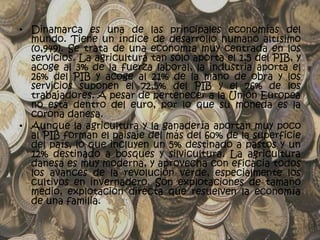 • Dinamarca es una de las principales economías del
  mundo. Tiene un índice de desarrollo humano altísimo
  (0,949). Se trata de una economía muy centrada en los
  servicios. La agricultura tan sólo aporta el 1,5 del PIB, y
  acoge al 3% de la fuerza laboral, la industria aporta el
  26% del PIB y acoge al 21% de la mano de obra y los
  servicios suponen el 72,5% del PIB y el 76% de los
  trabajadores. A pesar de pertenecer a la Unión Europea
  no está dentro del euro, por lo que su moneda es la
  corona danesa.
• Aunque la agricultura y la ganadería aportan muy poco
  al PIB forman el paisaje del más del 60% de la superficie
  del país, lo que incluyen un 5% destinado a pastos y un
  12% destinado a bosques y silvicultura. La agricultura
  danesa es muy moderna, y aprovecha con eficacia todos
  los avances de la revolución verde, especialmente los
  cultivos en invernadero. Son explotaciones de tamaño
  medio, explotación directa que resuelven la economía
  de una familia.
 