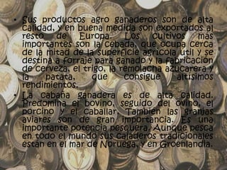 • Sus productos agro ganaderos son de alta
  calidad, y en buena medida son exportados al
  resto de Europa. Los cultivos más
  importantes son la cebada, que ocupa cerca
  de la mitad de la superficie agrícola útil y se
  destina a forraje para ganado y la fabricación
  de cerveza, el trigo, la remolacha azucarera y
  la    patata,    que      consigue   altísimos
  rendimientos.
• La cabaña ganadera es de alta calidad.
  Predomina el bovino, seguido del ovino, el
  porcino y el caballar. También las granjas
  aviares son de gran importancia. Es una
  importante potencia pesquera. Aunque pesca
  en todo el mundo sus caladeros tradicionales
  están en el mar de Noruega, y en Groenlandia.
 