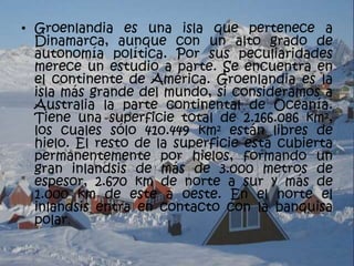 • Groenlandia es una isla que pertenece a
  Dinamarca, aunque con un alto grado de
  autonomía política. Por sus peculiaridades
  merece un estudio a parte. Se encuentra en
  el continente de América. Groenlandia es la
  isla más grande del mundo, si consideramos a
  Australia la parte continental de Oceanía.
  Tiene una superficie total de 2.166.086 km²,
  los cuales sólo 410.449 km² están libres de
  hielo. El resto de la superficie está cubierta
  permanentemente por hielos, formando un
  gran inlandsis de más de 3.000 metros de
  espesor, 2.670 km de norte a sur y más de
  1.000 km de este a oeste. En el norte el
  inlandsis entra en contacto con la banquisa
  polar.
 
