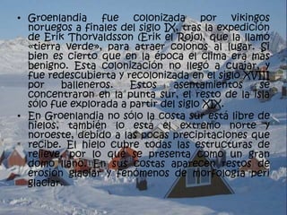 • Groenlandia fue colonizada por vikingos
  noruegos a finales del siglo IX, tras la expedición
  de Erik Thorvaldsson (Erik el Rojo), que la llamó
  «tierra verde», para atraer colonos al lugar. Si
  bien es cierto que en la época el clima era más
  benigno. Esta colonización no llegó a cuajar, y
  fue redescubierta y recolonizada en el siglo XVIII
  por    balleneros.   Estos     asentamientos     se
  concentraron en la punta sur, el resto de la isla
  sólo fue explorada a partir del siglo XIX.
• En Groenlandia no sólo la costa sur está libre de
  hielos, también lo está el extremo norte y
  noroeste, debido a las pocas precipitaciones que
  recibe. El hielo cubre todas las estructuras de
  relieve, por lo que se presenta como un gran
  domo llano. En sus costas aparecen restos de
  erosión glaciar y fenómenos de morfología peri
  glaciar.
 