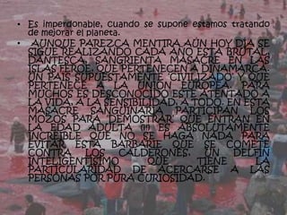 • Es imperdonable, cuando se supone estamos tratando
  de mejorar el planeta.
• AUNQUE PAREZCA MENTIRA AÚN HOY DÍA SE
  SIGUE REALIZANDO CADA AÑO ESTA BRUTAL,
  DANTESCA, SANGRIENTA MASACRE EN LAS
  ISLAS FEROE, QUE PERTENECEN A DINAMARCA.
  UN PAÍS SUPUESTAMENTE ‘CIVILIZADO’ Y QUE
  PERTENECE A LA UNIÓN EUROPEA. PARA
  MUCHOS ES DESCONOCIDO ESTE ATENTADO A
  LA VIDA, A LA SENSIBILIDAD, A TODO. EN ESTA
  MASACRE SANGUINARIA PARTICIPAN LOS
  MOZOS PARA ‘DEMOSTRAR’ QUE ENTRAN EN
  LA EDAD ADULTA (¡!) ES ABSOLUTAMENTE
  INCREÍBLE QUE NO SE HAGA NADA PARA
  EVITAR ESTA BARBARIE QUE SE COMETE
  CONTRA        LOS    CALDERONES,     UN   DELFÍN
  INTELIGENTÍSIMO          QUE       TIENE       LA
  PARTICULARIDAD DE ACERCARSE A LAS
  PERSONAS POR PURA CURIOSIDAD.
 