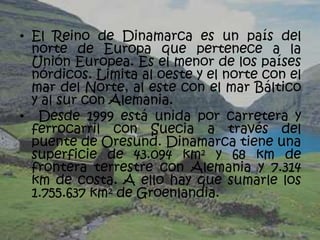 • El Reino de Dinamarca es un país del
  norte de Europa que pertenece a la
  Unión Europea. Es el menor de los países
  nórdicos. Limita al oeste y el norte con el
  mar del Norte, al este con el mar Báltico
  y al sur con Alemania.
• Desde 1999 está unida por carretera y
  ferrocarril con Suecia a través del
  puente de Oresund. Dinamarca tiene una
  superficie de 43.094 km² y 68 km de
  frontera terrestre con Alemania y 7.314
  km de costa. A ello hay que sumarle los
  1.755.637 km² de Groenlandia.
 