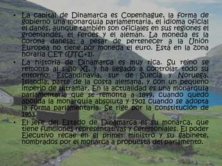 • La capital de Dinamarca es Copenhague, la forma de
  gobierno una monarquía parlamentaria, el idioma oficial
  el danés, aunque también son oficiales en sus regiones el
  groenlandés, el feroés y el alemán. La moneda es la
  corona danesa; a pesar de pertenecer a la Unión
  Europea no tiene por moneda el euro. Está en la zona
  horaria CET (UTC+1).
• La historia de Dinamarca es muy rica. Su reino se
  remonta al siglo XI, y ha llegado a controlar todo su
  entorno: Escandinavia, sur de Suecia y Noruega,
  Islandia, parte de la costa alemana, y con un pequeño
  imperio de ultramar. En la actualidad es una monarquía
  parlamentaria que se remonta a 1849, cuando quedó
  abolida la monarquía absoluta y 1901 cuando se adopta
  la forma parlamentaria. Se rige por la constitución de
  1953.
• El jefe del Estado de Dinamarca es su monarca, que
  tiene funciones representativas y ceremoniales. El poder
  Ejecutivo recae en el primer ministro y su gabinete,
  nombrados por el monarca a propuesta del parlamento.
 