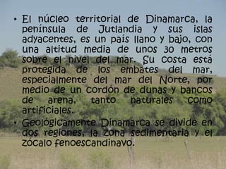 • El núcleo territorial de Dinamarca, la
  península de Jutlandia y sus islas
  adyacentes, es un país llano y bajo, con
  una altitud media de unos 30 metros
  sobre el nivel del mar. Su costa está
  protegida de los embates del mar,
  especialmente del mar del Norte, por
  medio de un cordón de dunas y bancos
  de    arena,  tanto   naturales    como
  artificiales.
• Geológicamente Dinamarca se divide en
  dos regiones, la zona sedimentaria y el
  zócalo fenoescandinavo.
 