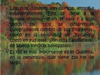 • Los ríos daneses son cortos, lentos y
  meandriformes. Ello se debe a la
  llanura dominante en el país y a que
  todos     los   ríos   se   desarrollan
  íntegramente dentro de sus fronteras,
  tanto en la península de Jutlandia
  como en sus islas. Son ríos caudalosos,
  en buena medida navegables.
• El río el más importante es el Gudena,
  en la península, que tiene 158 km de
  largo.
 