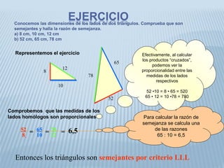 Conocemos las dimensiones de los lados de dos triángulos. Comprueba que son
semejantes y halla la razón de semejanza.
a) 8 cm, 10 cm, 12 cm
b) 52 cm, 65 cm, 78 cm
Comprobemos que las medidas de los
lados homólogos son proporcionales
Entonces los triángulos son semejantes por criterio LLL
8
10
12
78
65
52
Representemos el ejercicio
Para calcular la razón de
semejanza se calcula una
de las razones
65 : 10 = 6,5
52
8
= 65
10
= 78
12
= 6,5
Efectivamente, al calcular
los productos “cruzados”,
podemos ver la
proporcionalidad entre las
medidas de los lados
respectivos
52 •10 = 8 • 65 = 520
65 • 12 = 10 •78 = 780
 