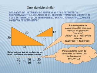 Otro ejercicio similar
50
30
40
12
16
20
30
12
= 40
16
50
20
=
Para calcular la razón de
semejanza se calcula una
de las razones
50 : 20 = 2,5
Para comprobar la
proporcionalidad podemos
efectuar los productos
“cruzados”
30x16=480 y 40x12=480
además
40x20=800 y 16x50=800
Comprobemos que las medidas de los
lados homólogos son proporcionales
 