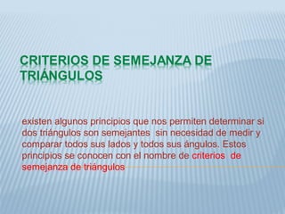 existen algunos principios que nos permiten determinar si
dos triángulos son semejantes sin necesidad de medir y
comparar todos sus lados y todos sus ángulos. Estos
principios se conocen con el nombre de criterios de
semejanza de triángulos
 