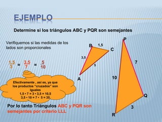 Determine si los triángulos ABC y PQR son semejantes
A
B
C
P
Q
R
1,5
3,5
5
3
7
10
Verifiquemos si las medidas de los
lados son proporcionales
1,5
3 = =
3,5
7
5
10
Efectivamente , así es, ya que
los productos “cruzados” son
iguales
1,5 • 7 = 3 • 3,5 = 10,5
3,5 • 10 = 7 • 5 = 35
Por lo tanto Triángulos ABC y PQR son
semejantes por criterio LLL
 