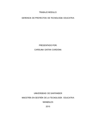 TRABAJO MODULO:
GERENCIA DE PROYECTOS DE TECNOLOGIA EDUCATIVA
PRESENTADO POR:
CAROLINA GAITAN CARDONA
UNIVERSIDAD DE SANTANDER
MAESTRÍA EN GESTIÓN DE LA TECNOLOGÍA EDUCATIVA
MANIZALES
2015
 