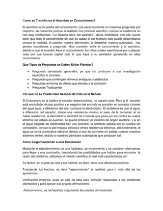 Como se Transforma el Asombro en Conocimiento?
El asombro es la puerta del conocimiento. Los seres humanos no hacemos preguntas por
capricho: las hacemos porque la realidad nos produce asombro, porque la existencia no
nos deja indiferentes. “La filosofía nace del asombro”, decía Aristóteles; con ello quería
decir que todo el conocimiento de que es capaz el ser humano sólo puede desarrollarse
porque la realidad, al suscitar nuestra admiración, al despertar nuestra curiosidad, nos
genera inquietudes y preguntas. Hizo conexión entre el conocimiento y el asombro,
debido a que el asombro lleva al conocimiento, los niños suelen asombrarse por cualquier
cosa por que buscan captar todo lo que haya a su alrededor generando en ellos
conocimiento.
Que Tipos de Preguntas se Deben Evitar Plantear?
Preguntas demasiado generales, ya que no conducen a una investigación
específica o concreta.
Preguntas que contengan términos ambiguos y abstractos
Preguntas en forma de dilema que tiendan a la confusión
Preguntas Totalizantes
Por qué no se Puede Usar Secador de Pelo en la Bañera
Si Colocamos en la bañera el secador desenchufado, no pasará nada. Pero si el secador
está enchufado, el polo positivo y el negativo del enchufe se pondrán en contacto a través
del agua (que, a diferencia del aire, conduce la electricidad). El problema es que el agua,
a diferencia del secador, ofrece una resistencia mínima al paso de la corriente; al no
haber resistencia, la intensidad o cantidad de corriente que pasa por los cables se vuelve
altísima: los cables se queman, se puede producir un incendio de origen eléctrico, y si en
el agua cargada de electricidad hay una persona, la corriente pasará por su cuerpo sin
compasión, porque la piel mojada tampoco ofrece resistencia eléctrica, adicionalmente, el
agua se torna conductora eléctrica debido a que se convierte en salada cuando nosotros
estamos dentro, debido a nuestras glándulas sudoríparas que producen sal.
Como Llego Beackman a esta Conclusión
Mediante el establecimiento de una hipótesis, se experimentó y se probaron alternativas
para llegar a una conclusión, descartando las posibilidades que habían para encontrar la
razón del problema, utilizando el método científico el cual está caracterizado por:
Es fáctico, en cuanto se ciñe a los hechos, es decir, tiene una referencia empírica.
Trasciende los hechos, es decir "experimentan" la realidad para ir más allá de las
apariencias.
Verificación empírica, pues se vale de esta para formular respuestas a los problemas
planteados y para apoyar sus propias afirmaciones.
Autocorrectivo, va rechazando o ajustando las propias conclusiones.

 