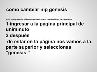 como cambiar nip genesis
en el siguiente tutorial le enseñaremos como cambiar el nip de su génesis
1 ingresar a la página principal de
uniminuto
2 después
de estar en la página nos vamos a la
parte superior y seleccionas
“genesis “
 