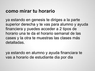 como mirar tu horario
ya estando en genesis te diriges a la parte
superior derecha y te vas para alumno y ayuda
financiera y puedes acceder a 2 tipos de
horario una te da el horario semanal de las
cases y la otra te muestras las clases más
detalladas.
ya estando en alumno y ayuda financiara te
vas a horario de estudiante dia por dia
 