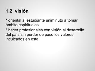 1.2 visión
* oriental al estudiante uniminuto a tomar
ámbito espirituales.
* hacer profesionales con visión al desarrollo
del país sin perder de paso los valores
inculcados en esta.
 