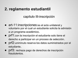2. reglamento estudiantil
capítulo III-inscripción
● art-11:inscripciones:es el acto unilateral y
voluntario por el cual un estudiante solicita la admisión
a un programa académico.
● prf1:con la inscripción el estudiante solo tiene el
derecho a participar en un proceso de selección.
● prf2:uniminuto reserva los datos suministrados por el
estudiante.
● prf3: rechaza pago de derechos de inscripción
fraudulentos.
 