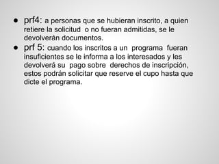 ● prf4: a personas que se hubieran inscrito, a quien
retiere la solicitud o no fueran admitidas, se le
devolverán documentos.
● prf 5: cuando los inscritos a un programa fueran
insuficientes se le informa a los interesados y les
devolverá su pago sobre derechos de inscripción,
estos podrán solicitar que reserve el cupo hasta que
dicte el programa.
 