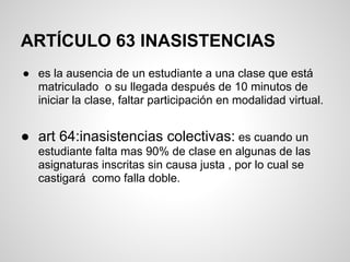 ARTÍCULO 63 INASISTENCIAS
● es la ausencia de un estudiante a una clase que está
matriculado o su llegada después de 10 minutos de
iniciar la clase, faltar participación en modalidad virtual.
● art 64:inasistencias colectivas: es cuando un
estudiante falta mas 90% de clase en algunas de las
asignaturas inscritas sin causa justa , por lo cual se
castigará como falla doble.
 
