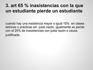 3. art 65 % inasistencias con la que
un estudiante pierde un estudiante
cuando hay una insistencia mayor o igual 15% en clases
teóricas o prácticas sin justa razón, igualmente se pierde
con el 25% de inasistencias con justa razón o causa
justificada.
 