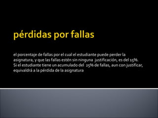 el porcentaje de fallas por el cual el estudiante puede perder la
asignatura, y que las fallas estén sin ninguna justificación, es del 15%.
Si el estudiante tiene un acumulado del 25% de fallas, aun con justificar,
equivaldrá a la pérdida de la asignatura
 