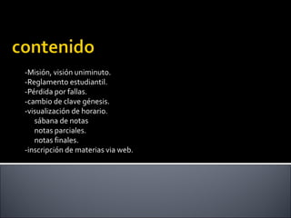 -Misión, visión uniminuto.
-Reglamento estudiantil.
-Pérdida por fallas.
-cambio de clave génesis.
-visualización de horario.
sábana de notas
notas parciales.
notas finales.
-inscripción de materias via web.
 