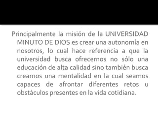 Principalmente la misión de la UNIVERSIDAD
MINUTO DE DIOS es crear una autonomía en
nosotros, lo cual hace referencia a que la
universidad busca ofrecernos no sólo una
educación de alta calidad sino también busca
crearnos una mentalidad en la cual seamos
capaces de afrontar diferentes retos u
obstáculos presentes en la vida cotidiana.
 