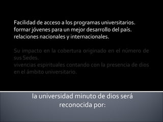 Facilidad de acceso a los programas universitarios.
formar jóvenes para un mejor desarrollo del país.
relaciones nacionales y internacionales.
Su impacto en la cobertura originado en el número de
sus Sedes.
vivencias espirituales contando con la presencia de dios
en el ámbito universitario.
la universidad minuto de dios será
reconocida por:
 