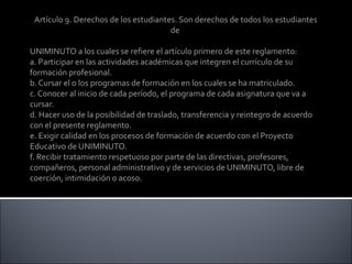 Artículo 9. Derechos de los estudiantes. Son derechos de todos los estudiantes
de
UNIMINUTO a los cuales se refiere el artículo primero de este reglamento:
a. Participar en las actividades académicas que integren el currículo de su
formación profesional.
b. Cursar el o los programas de formación en los cuales se ha matriculado.
c. Conocer al inicio de cada período, el programa de cada asignatura que va a
cursar.
d. Hacer uso de la posibilidad de traslado, transferencia y reintegro de acuerdo
con el presente reglamento.
e. Exigir calidad en los procesos de formación de acuerdo con el Proyecto
Educativo de UNIMINUTO.
f. Recibir tratamiento respetuoso por parte de las directivas, profesores,
compañeros, personal administrativo y de servicios de UNIMINUTO, libre de
coerción, intimidación o acoso.
 