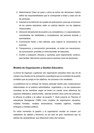 2. Determinación Clara de quien y cómo se toman las decisiones: implica
definir las responsabilidades que le corresponde a todos y cada una de
las personas.
3. Claridad en la definición de canales de participación, para que el concurso
de los actores educativos estén en estricta relación con los objetivos
institucionales.
4. Ubicación del personal de acuerdo a su competencia y / o especialización,
consideradas las habilidades y competencias del personal docente y
administrativo.
5. Coordinación fluida y bien definida, para mejorar la concordancia de
acciones.
6. Transparencia y comunicación permanente, al contar con mecanismos,
de comunicación posibilita un clima favorable de relaciones.
7. Control y evaluación eficaces y oportunas para mejoramiento continuo,
para facilitar información precisa para la oportuna toma de decisiones
Modelo de Organización y Gestión Educativa:
La forma de organizar y gestionar una organización educativa tiene que ver de
manera muy directa con la concepción o paradigma que se considere de acuerdo
al énfasis que se ponga en los objetivos, los procesos o los resultados.
La preferencia de un enfoque de manera particular tendrá unas consecuencias
determinadas en la práctica administrativa, organizativa y en las actuaciones
concretas de los miembros según se tomen en cuenta como referencia los
aspectos enfatizados anteriormente, además también otros como las personas,
la eficacia, la política y la cultura de acuerdo T. Bush propone en Theories of
educational Managemet (1986) cinco modelos de organización educativa,
modelos formales, modelos democráticos, modelos sujetivos, modelos
ambiguos y modelos políticos.
En estos momentos la gestión y la organización escolar se mueven por
estándares de calidad y eficiencia; es por esto de gran importancia que se
definan las características que diferencian estos dos campos.
 