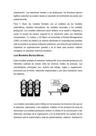 organización. Las estructuras tienden a ser jerárquicas, los directivos ejercen
legítima autoridad se evalúan desde un propósito de rendimiento de cuenta casi
exclusivamente.
Para T. Bush, los modelos formales son un enclético de los modelos
sistemáticos, modelos burocráticos, los modelos racionales y los modelos
jerárquicos. Los modelos sistémicos hacen énfasis en la unidad e integridad y
ponen el acento de manera especial en la interacción entre sus diferentes
componentes. T.J Laders y J.G Myers en Essentials of School Managemenet
(1997), el control de calidad y la máxima efectividad en organizaciones grandes
solo es posible si se aplican enfoques sistémicos, una dirección por sistemas es
imperativa en organizaciones grandes y es la clave para producir mejores
resultados en pequeños sistemas escolares.
Los Modelos Burocráticos:
Estos modelos postulan la estructura fundamental en la autoridad jerárquica con
diferentes cadenas de mando entre los diversos niveles de jerarquía, sus
características principales son: división del trabajo, reglas y regulaciones,
promoción por el merito, relaciones impersonales y una clara orientación hacia
los objetivos.
Los modelos racionales ponen énfasis en los procesos de dirección más que en
la estructura organizativa o los objetivos, enfatiza en los procesos de toma de
decisiones. Los modelos jerárquicos centran su interés en la comunicación y las
relaciones verticales de la organización y en el rendimiento de cuentas de los
directivos ante la superioridad y ante los patrocinadores, externos. Destacan la
 